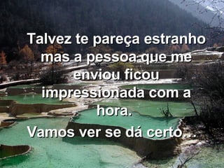 Talvez te pareça estranho mas a pessoa que me enviou ficou impressionada com a hora.  Vamos ver se dá certo… 