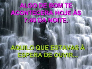 ALGO DE BOM TE ACONTECERÁ HOJE ÀS 7:40 DA NOITE. AQUILO QUE ESTAVAS À ESPERA DE OUVIR... 