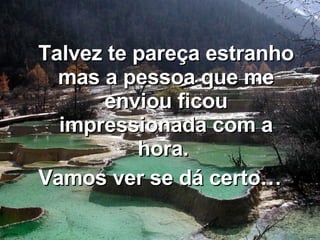 Talvez te pareça estranho mas a pessoa que me enviou ficou impressionada com a hora.  Vamos ver se dá certo… 