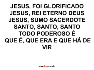 JESUS, FOI GLORIFICADOJESUS, REI ETERNO DEUSJESUS, SUMO SACERDOTESANTO, SANTO, SANTOTODO PODEROSO É QUE É, QUE ERA E QUE HÁ DE VIRwww.imq.com.br