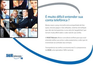 É muito difícil entender sua
conta telefônica ?
Muitas vezes o preço da tarifa está acompanhado de fran-
quias, minutos pagos e não utilizados, sistemas de tarifação
que não são transparentes e uma série de “pegadinhas” que
tornam muito difícil saber o valor real de suas tarifas.

A HOJE Telecom oferece consultoria tarifária para que você
entenda melhor sua conta e saiba exatamente o valor que irá
economizar ao contratar seus serviços.

Transparência nas tarifas e economia real. É o compromisso
da HOJE, uma operadora 100% nacional.
 