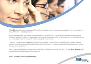 A HOJE Telecom é uma operadora de telefonia fixa inovadora, comprometida com a qualidade no serviço, excelência
no atendimento e redução de custos.

Autorizada pela Anatel para prestação de seus serviços e atuando com o código de operadora 46, está presente nas
principais cidades do Brasil e em alguns países da América Latina. Estabelecida há quatro anos no mercado, já está entre
as empresas de telecomunicações de mais forte e rápido crescimento.

Com Data Center próprio, a HOJE utiliza Rede NGN, capacitada a oferecer a mais alta tecnologia, onde voz, dados e
imagem convergem numa mesma plataforma, otimizando recursos e proporcionando oferta de produtos para os mais
diversos perfis de clientes.

Tudo isso possibilita oferecer sensível redução de custos em telecomunicações para que o usuário HOJE Telecom tenha
o melhor da tecnologia, pagando menos por isso.


Venha para a HOJE e conheça a diferença.
 