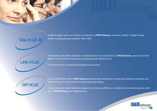Simples e rápido, basta sua empresa se cadastrar na HOJE Telecom e começar a utilizar o código 46 para
               efetuar suas ligações para celulares, DDD e DDI.
Disk HOJE 46


               Velocidade e praticidade utilizando a conexão direta entre sua empresa e a HOJE Telecom, através de um link
               digital E1 de 30 canais exclusivos para trafegar grande volume de voz.
LINK HOJE      (*) Consulte a HOJE a respeito da viabilidade desse produto.




               Com sua Plataforma NGN, a HOJE Telecom pode fornecer desde poucos canais para pequenas empresas, até
               vários troncos E1´s com centenas de canais para alto tráfego.
 SIP HOJE
               Se sua empresa já dispõe desta tecnologia em seu sistema telefônico, consulte-nos. Se ainda não possui, conte
               com a HOJE Telecom para implementá-la.
 
