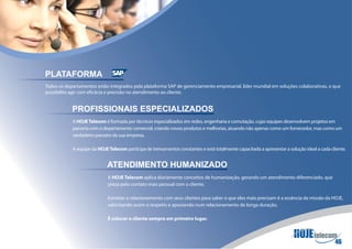 PLATAFORMA
Todos os departamentos estão integrados pela plataforma SAP de gerenciamento empresarial, líder mundial em soluções colaborativas, o que
possibilita agir com eficácia e precisão no atendimento ao cliente.


            PROFISSIONAIS ESPECIALIZADOS
            A HOJE Telecom é formada por técnicos especializados em redes, engenharia e comutação, cujas equipes desenvolvem projetos em
            parceria com o departamento comercial, criando novos produtos e melhorias, atuando não apenas como um fornecedor, mas como um
            verdadeiro parceiro da sua empresa.

            A equipe da HOJE Telecom participa de treinamentos constantes e está totalmente capacitada a apresentar a solução ideal a cada cliente.


                             ATENDIMENTO HUMANIZADO
                             A HOJE Telecom aplica diariamente conceitos de humanização, gerando um atendimento diferenciado, que
                             preza pelo contato mais pessoal com o cliente.

                             Estreitar o relacionamento com seus clientes para saber o que eles mais precisam é a essência da missão da HOJE,
                             valorizando assim o respeito e apostando num relacionamento de longa duração.

                             É colocar o cliente sempre em primeiro lugar.
 