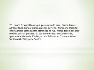 “Eu nunca fiz questão de que gostassem de mim. Nunca tentei
agradar todo mundo, nunca quis ser perfeita. Nunca me importei
em estampar sorrisos para estranhos na rua. Nunca tentei ser esse
modelo para as pessoas. Eu sou toda errada, desconsertada,
ignorante e abusada. E sabe, eu sou feliz assim.” — com Joiice
Santana &&‟ Willyanne Santos
 