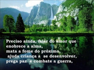 Preciso ainda, falar do amor que enobrece a alma,  mata a fome do próximo, ajuda criança a  se desenvolver, prega paz  e combate a guerra, 