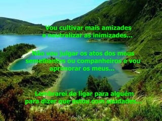Vou cultivar mais amizades e neutralizar as inimizades...  Não vou julgar os atos dos meus semelhantes ou companheiros e vou aprimorar os meus...  Lembrarei de ligar para alguém para dizer que estou com saudades...  