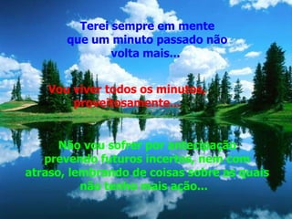 Terei sempre em mente que um minuto passado não volta mais...  Vou viver todos os minutos,  proveitosamente...  Não vou sofrer por antecipação prevendo futuros incertos, nem com atraso, lembrando de coisas sobre as quais não tenho mais ação...    