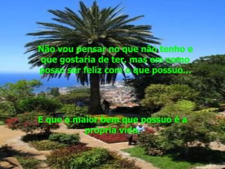 Não vou pensar no que não tenho e que gostaria de ter, mas em como posso ser feliz com o que possuo... E que o maior bem que possuo é a própria vida. 