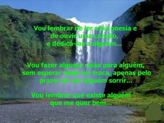 Vou lembrar de ler uma poesia e de ouvir uma canção,  e dedicá-las a alguém...  Vou fazer alguma coisa para alguém,  sem esperar nada em troca, apenas pelo prazer de ver alguém sorrir...  Vou lembrar que existe alguém  que me quer bem...  