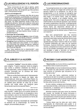 “Estoy convencido de que toda la Iglesia, podrá
encontrar en este Jubileo la alegría fecunda de la
misericordia de Dios. No olvidemos que Dios perdona
todo, y Dios perdona siempre.”
¿Qué es una indulgencia?
La indulgencia es la remisión ante Dios de la pena
temporal por los pecados, ya perdonados, en cuanto a la
culpa, que un fiel dispuesto y cumpliendo determinadas
condiciones consigue por mediación de la Iglesia. Este
Año Santo, los fieles podremos recibir el don de la
indulgencia plenaria, tanto para nosotros como para
nuestros difuntos, durante todo el jubileo, cumpliendo
las siguientes condiciones:
Confesarnos: Acercándonos al sacramento de la
reconciliación con un corazón humilde y
arrepentido, y de esta manera volver a estar en
estado de gracia.
Participar de la Santa Misa.
Estar en comunión con la Iglesia y rezar el Credo,
el Padre Nuestro, elAve María y el Gloria; y también
rezar por el por el Papa y sus intenciones.
Peregrinar hacia las Basílicas y Santuarios elegidos
en cada ciudad para esta ocasión. Y si la salud u
otra dificultad nos impide peregrinar, podemos
peregrinar espiritualmente, ofreciendo a Dios
sus cruces de cada día.
Que “esta medicina de la misericordia”, cure
nuestras heridas y nos acerque cada vez más a Cristo
y a nuestros hermanos.
“Las peregrinaciones son un signo especial en el
Año Santo, porque son imagen del camino que cada
persona realiza en su existencia. La vida es una
peregrinación y el ser humano un peregrino que
recorre su camino hasta alcanzar la meta anhelada.
Para llegar a la Puerta Santa, cada uno deberá
realizar de acuerdo a sus propias fuerzas, una
peregrinación. Esto será un signo de que también la
misericordia es una meta por alcanzar y que necesita
de nuestro compromiso y sacrificio. La peregrinación
sea un estímulo para la conversión: atravesando la
Puerta Santa nos dejaremos abrazar por la
misericordia de Dios y nos comprometeremos a ser
misericordiosos con los demás como el Padre lo es
con nosotros.”
Que esta peregrinación que hoy estamos
haciendo, sea un momento especial para tomar
conciencia que todos vamos de camino hacia la casa
del Padre, vayamos hacia Él con el corazón
agradecido para dejar nuestras vidas en sus manos
y también pidámosle por cada uno de nuestros
hermanos, nuestros familiares, nuestros amigos y
vecinos, compañeros en este camino de la vida, que
hoy no nos pueden acompañar, para que el Señor
nos bendiga a todos y derrame su ternura y
compasión que consuela, fortalece y da paz.
La palabra “jubileo” viene de júbilo, es decir
gran alegría. Y quiere expresar tanto la alegría
que vamos a celebrar mediante las fiestas y
fechas especiales, como la alegría interior de un
corazón renovado por la certeza del amor
misericordioso de Dios.
“Este es unAño Santo para sentir intensamente
dentro de nosotros la alegría de haber sido
encontrados por Jesús que, como Buen Pastor, ha
venido a buscarnos cuando estábamos perdidos. Es
un Jubileo para percibir el calor de su amor
cuando nos carga sobre sus hombros para
llevarnos de nuevo a la casa del Padre.”
Por eso es una alegría “que no es como la de
este mundo”, nadie nos la va a quitar porque es
profunda, no es superficial; no es pasajera, dura
para siempre; aún en los momentos difíciles que
nos toque vivir ella estará presente en forma de
paz y tranquilidad.
“Siempre tenemos necesidad de contemplar
el misterio de la misericordia. Es fuente de
alegría, de serenidad y de paz.”
“Misericordia: es el acto último y supremo con
el cual Dios viene a nuestro encuentro.
Misericordia: es la ley fundamental que habita
en el corazón de cada persona cuando mira con
ojos sinceros al hermano que encuentra en el
camino de la vida.”
“En este Año Santo, podremos realizar la
experiencia de abrir el corazón a cuantos viven en
las periferias existenciales ¡Cuántas situaciones de
sufrimiento existen en el mundo hoy! Cuántas
heridas sellan la carne de muchos...
En este Jubileo, la Iglesia será llamada a curar
aún más estas heridas, a aliviarlas con el óleo de la
consolación, a vendarlas con la misericordia y a
curarlas con la solidaridad.
Abramos nuestros ojos para mirar las miserias
del mundo, las heridas de tantos hermanos y
hermanas. Nuestras manos estrechen sus manos, y
acerquémoslos a nosotros para que sientan el calor
de nuestra presencia, de nuestra amistad y de la
fraternidad.”
“¡Cómo deseo que los años por venir estén
impregnados de misericordia para poder ir al
encuentro de cada persona llevando la bondad y la
ternura de Dios!”
LAS INDULGENCIAS Y EL PERDÓN LAS PEREGRINACIONES
EL JUBILEO Y LA ALEGRÍA RECIBIR Y DAR MISERICORDIA
Papa Francisco
Papa Francisco
Papa Francisco
Papa Francisco
Papa Francisco
 
