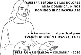 NUESTRA SEÑORA DE LOS DOLORES
MISA DOMINICAL NIÑOS
DOMINGO III DE PASCUA A20
-Lo reconocieron al partir el pan-
EVANGELIO SEGÚN LUCAS 24, 13-35
PEREIRA – RISARALDA – COLOMBIA - 2020
 