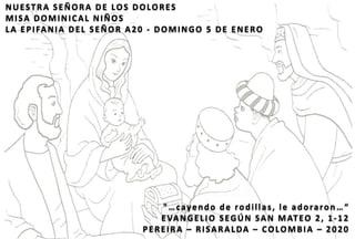 NUESTRA SEÑORA DE LOS DOLORES
MISA DOMINICAL NIÑOS
LA EPIFANIA DEL SEÑOR A20 - DOMINGO 5 DE ENERO
"…cayendo de rodillas, le adoraron …“
EVANGELIO SEGÚN SAN MATEO 2, 1-12
PEREIRA – RISARALDA – COLOMBIA – 2020
 