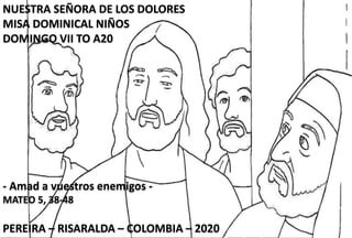 NUESTRA SEÑORA DE LOS DOLORES
MISA DOMINICAL NIÑOS
DOMINGO VII TO A20
- Amad a vuestros enemigos -
MATEO 5, 38-48
PEREIRA – RISARALDA – COLOMBIA – 2020
 