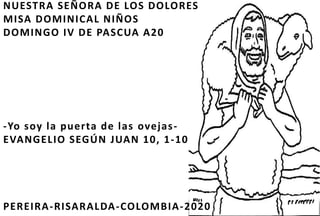 NUESTRA SEÑORA DE LOS DOLORES
MISA DOMINICAL NIÑOS
DOMINGO IV DE PASCUA A20
-Yo soy la puerta de las ovejas-
EVANGELIO SEGÚN JUAN 10, 1-10
PEREIRA-RISARALDA-COLOMBIA-2020
 