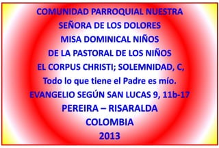 COMUNIDAD PARROQUIAL NUESTRA
SEÑORA DE LOS DOLORES
MISA DOMINICAL NIÑOS
DE LA PASTORAL DE LOS NIÑOS
EL CORPUS CHRISTI; SOLEMNIDAD, C,
Todo lo que tiene el Padre es mío.
EVANGELIO SEGÚN SAN LUCAS 9, 11b-17
PEREIRA – RISARALDA
COLOMBIA
2013
 