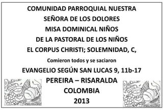 COMUNIDAD PARROQUIAL NUESTRA
SEÑORA DE LOS DOLORES
MISA DOMINICAL NIÑOS
DE LA PASTORAL DE LOS NIÑOS
EL CORPUS CHRISTI; SOLEMNIDAD, C,
Comieron todos y se saciaron
EVANGELIO SEGÚN SAN LUCAS 9, 11b-17
PEREIRA – RISARALDA
COLOMBIA
2013
 