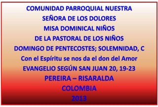 COMUNIDAD PARROQUIAL NUESTRA
SEÑORA DE LOS DOLORES
MISA DOMINICAL NIÑOS
DE LA PASTORAL DE LOS NIÑOS
DOMINGO DE PENTECOSTES; SOLEMNIDAD, C
Con el Espíritu se nos da el don del Amor
EVANGELIO SEGÚN SAN JUAN 20, 19-23
PEREIRA – RISARALDA
COLOMBIA
2013
 