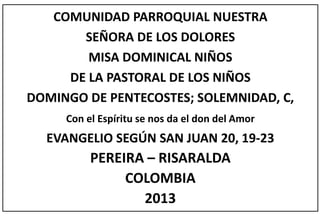 COMUNIDAD PARROQUIAL NUESTRA
SEÑORA DE LOS DOLORES
MISA DOMINICAL NIÑOS
DE LA PASTORAL DE LOS NIÑOS
DOMINGO DE PENTECOSTES; SOLEMNIDAD, C,
Con el Espíritu se nos da el don del Amor
EVANGELIO SEGÚN SAN JUAN 20, 19-23
PEREIRA – RISARALDA
COLOMBIA
2013
 