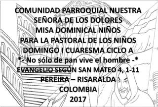 COMUNIDAD PARROQUIAL NUESTRA
SEÑORA DE LOS DOLORES
MISA DOMINICAL NIÑOS
PARA LA PASTORAL DE LOS NIÑOS
DOMINGO I CUARESMA CICLO A
*- No sólo de pan vive el hombre -*
EVANGELIO SEGÚN SAN MATEO 4, 1-11
PEREIRA – RISARALDA
COLOMBIA
2017
 