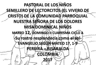 PASTORAL DE LOS NIÑOS
SEMILLERO DE LECTORCITOS (EL VIVERO DE
CRISTO) DE LA COMUNIDAD PARROQUIAL
NUESTRA SEÑORA DE LOS DOLORES
MISA DOMINICAL NIÑOS
MARZO 12, DOMINGO II CUARESMA CICLO A
-Su rostro resplandecía como el sol-
EVANGELIO SEGÚN MATEO 17, 1-9
PEREIRA – RISARALDA
COLOMBIA
2017
 