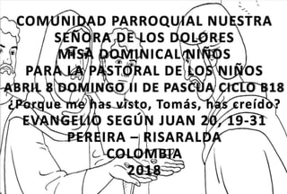 COMUNIDAD PARROQUIAL NUESTRA
SEÑORA DE LOS DOLORES
MISA DOMINICAL NIÑOS
PARA LA PASTORAL DE LOS NIÑOS
ABRIL 8 DOMINGO II DE PASCUA CICLO B18
¿Porque me has visto, Tomás, has creído?
EVANGELIO SEGÚN JUAN 20, 19-31
PEREIRA – RISARALDA
COLOMBIA
2018
 