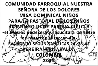 COMUNIDAD PARROQUIAL NUESTRA
SEÑORA DE LOS DOLORES
MISA DOMINICAL NIÑOS
PARA LA PASTORAL DE LOS NIÑOS
DOMINGO III DE PASCUA CICLO B
-el Mesías padecerá y resucitará de entre
los muertos al tercer día-
EVANGELIO SEGÚN SANLUCAS 24, 35-48
PEREIRA – RISARALDA
COLOMBIA
2015
 