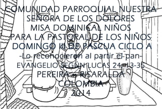 COMUNIDAD PARROQUIAL NUESTRA
SEÑORA DE LOS DOLORES
MISA DOMINICAL NIÑOS
PARA LA PASTORAL DE LOS NIÑOS
DOMINGO III DE PASCUA CICLO A
-Lo reconocieron al partir el pan-
EVANGELIO SEGÚN LUCAS 24, 13-35
PEREIRA – RISARALDA
COLOMBIA
2014
 