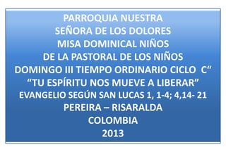 PARROQUIA NUESTRA
        SEÑORA DE LOS DOLORES
        MISA DOMINICAL NIÑOS
     DE LA PASTORAL DE LOS NIÑOS
DOMINGO III TIEMPO ORDINARIO CICLO C“
  “TU ESPÍRITU NOS MUEVE A LIBERAR”
EVANGELIO SEGÚN SAN LUCAS 1, 1-4; 4,14- 21
         PEREIRA – RISARALDA
              COLOMBIA
                2013
 