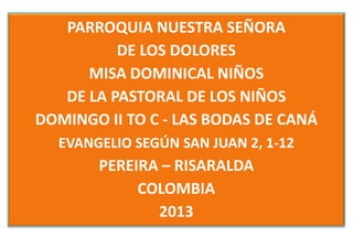 PARROQUIA NUESTRA SEÑORA
          DE LOS DOLORES
      MISA DOMINICAL NIÑOS
   DE LA PASTORAL DE LOS NIÑOS
DOMINGO II TO C - LAS BODAS DE CANÁ
  EVANGELIO SEGÚN SAN JUAN 2, 1-12
       PEREIRA – RISARALDA
            COLOMBIA
              2013
 