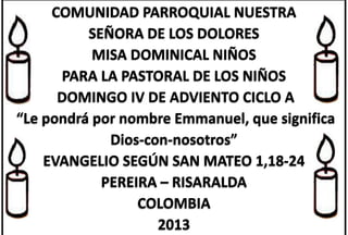 COMUNIDAD PARROQUIAL NUESTRA
SEÑORA DE LOS DOLORES
MISA DOMINICAL NIÑOS
PARA LA PASTORAL DE LOS NIÑOS
DOMINGO IV DE ADVIENTO CICLO A
“Le pondrá por nombre Emmanuel, que significa
Dios-con-nosotros”
EVANGELIO SEGÚN SAN MATEO 1,18-24
PEREIRA – RISARALDA
COLOMBIA
2013

 