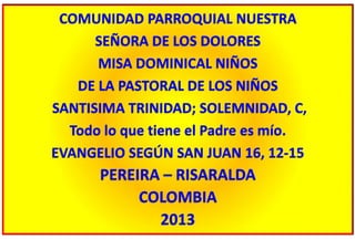 COMUNIDAD PARROQUIAL NUESTRA
SEÑORA DE LOS DOLORES
MISA DOMINICAL NIÑOS
DE LA PASTORAL DE LOS NIÑOS
SANTISIMA TRINIDAD; SOLEMNIDAD, C,
Todo lo que tiene el Padre es mío.
EVANGELIO SEGÚN SAN JUAN 16, 12-15
PEREIRA – RISARALDA
COLOMBIA
2013
 