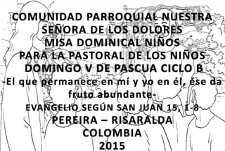 COMUNIDAD PARROQUIAL NUESTRA
SEÑORA DE LOS DOLORES
MISA DOMINICAL NIÑOS
PARA LA PASTORAL DE LOS NIÑOS
DOMINGO V DE PASCUA CICLO B
-El que permanece en mí y yo en él, ése da
fruto abundante-
EVANGELIO SEGÚN SAN JUAN 15, 1-8
PEREIRA – RISARALDA
COLOMBIA
2015
 