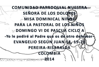 COMUNIDAD PARROQUIAL NUESTRA
SEÑORA DE LOS DOLORES
MISA DOMINICAL NIÑOS
PARA LA PASTORAL DE LOS NIÑOS
DOMINGO VI DE PASCUA CICLO A
-Yo le pediré al Padre que os dé otro defensor-
EVANGELIO SEGÚN JUAN 14, 15-21
PEREIRA-RISARALDA
COLOMBIA
2014
 