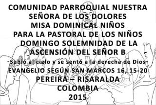 COMUNIDAD PARROQUIAL NUESTRA
SEÑORA DE LOS DOLORES
MISA DOMINICAL NIÑOS
PARA LA PASTORAL DE LOS NIÑOS
DOMINGO SOLEMNIDAD DE LA
ASCENSIÓN DEL SEÑOR B
-Subió al cielo y se sentó a la derecha de Dios-
EVANGELIO SEGÚN SAN MARCOS 16, 15-20
PEREIRA – RISARALDA
COLOMBIA
2015
 