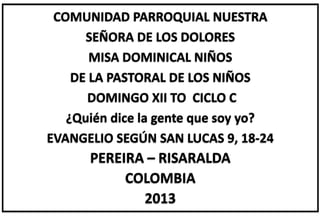 COMUNIDAD PARROQUIAL NUESTRA
SEÑORA DE LOS DOLORES
MISA DOMINICAL NIÑOS
DE LA PASTORAL DE LOS NIÑOS
DOMINGO XII TO CICLO C
¿Quién dice la gente que soy yo?
EVANGELIO SEGÚN SAN LUCAS 9, 18-24
PEREIRA – RISARALDA
COLOMBIA
2013
 