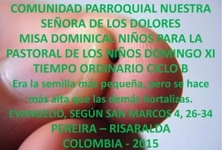 COMUNIDAD PARROQUIAL NUESTRA
SEÑORA DE LOS DOLORES
MISA DOMINICAL NIÑOS PARA LA
PASTORAL DE LOS NIÑOS DOMINGO XI
TIEMPO ORDINARIO CICLO B
Era la semilla más pequeña, pero se hace
más alta que las demás hortalizas.
EVANGELIO, SEGÚN SAN MARCOS 4, 26-34
PEREIRA – RISARALDA
COLOMBIA - 2015
 
