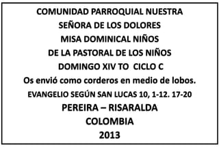 COMUNIDAD PARROQUIAL NUESTRA
SEÑORA DE LOS DOLORES
MISA DOMINICAL NIÑOS
DE LA PASTORAL DE LOS NIÑOS
DOMINGO XIV TO CICLO C
Os envió como corderos en medio de lobos.
EVANGELIO SEGÚN SAN LUCAS 10, 1-12. 17-20
PEREIRA – RISARALDA
COLOMBIA
2013
 