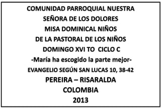 COMUNIDAD PARROQUIAL NUESTRA
SEÑORA DE LOS DOLORES
MISA DOMINICAL NIÑOS
DE LA PASTORAL DE LOS NIÑOS
DOMINGO XVI TO CICLO C
-María ha escogido la parte mejor-
EVANGELIO SEGÚN SAN LUCAS 10, 38-42
PEREIRA – RISARALDA
COLOMBIA
2013
 