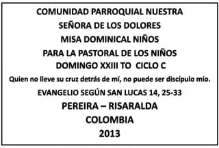 COMUNIDAD PARROQUIAL NUESTRA
SEÑORA DE LOS DOLORES
MISA DOMINICAL NIÑOS
PARA LA PASTORAL DE LOS NIÑOS
DOMINGO XXIII TO CICLO C
Quien no lleve su cruz detrás de mí, no puede ser discípulo mío.
EVANGELIO SEGÚN SAN LUCAS 14, 25-33
PEREIRA – RISARALDA
COLOMBIA
2013
 