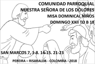 COMUNIDAD PARROQUIAL
NUESTRA SEÑORA DE LOS DOLORES
MISA DOMINICAL NIÑOS
DOMINGO XXII TO B 18
SAN MARCOS 7, 1-8. 14-15. 21-23
PEREIRA – RISARALDA - COLOMBIA - 2018
 