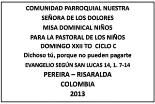COMUNIDAD PARROQUIAL NUESTRA
SEÑORA DE LOS DOLORES
MISA DOMINICAL NIÑOS
PARA LA PASTORAL DE LOS NIÑOS
DOMINGO XXII TO CICLO C
Dichoso tú, porque no pueden pagarte
EVANGELIO SEGÚN SAN LUCAS 14, 1. 7-14
PEREIRA – RISARALDA
COLOMBIA
2013
 