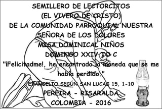 SEMILLERO DE LECTORCITOS
(EL VIVERO DE CRISTO)
DE LA COMUNIDAD PARROQUIAL NUESTRA
SEÑORA DE LOS DOLORES
MISA DOMINICAL NIÑOS
DOMINGO XXIV TO C
"¡Felicitadme!, he encontrado la moneda que se me
había perdido."
EVANGELIO SEGÚN SAN LUCAS 15, 1-10
PEREIRA - RISARALDA
COLOMBIA - 2016
 