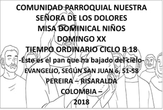 COMUNIDAD PARROQUIAL NUESTRA
SEÑORA DE LOS DOLORES
MISA DOMINICAL NIÑOS
DOMINGO XX
TIEMPO ORDINARIO CICLO B 18
-Éste es el pan que ha bajado del cielo-
EVANGELIO, SEGÚN SAN JUAN 6, 51-58
PEREIRA – RISARALDA
COLOMBIA –
2018
 