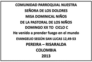 COMUNIDAD PARROQUIAL NUESTRA
SEÑORA DE LOS DOLORES
MISA DOMINICAL NIÑOS
DE LA PASTORAL DE LOS NIÑOS
DOMINGO XX TO CICLO C
He venido a prender fuego en el mundo
EVANGELIO SEGÚN SAN LUCAS 12,49-53
PEREIRA – RISARALDA
COLOMBIA
2013
 