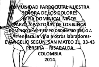 COMUNIDAD PARROQUIAL NUESTRA 
SEÑORA DE LOS DOLORES 
MISA DOMINICAL NIÑOS 
PARA LA PASTORAL DE LOS NIÑOS 
DOMINGO XXVII TIEMPO ORDINARIO CICLO A 
- Arrendará la viña a otros labradores- 
EVANGELIO SEGÚN SAN MATEO 21, 33-43 
PEREIRA – RISARALDA 
COLOMBIA 
2014 
 