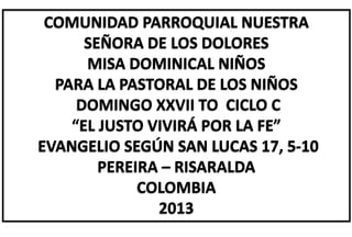 COMUNIDAD PARROQUIAL NUESTRA
SEÑORA DE LOS DOLORES
MISA DOMINICAL NIÑOS
PARA LA PASTORAL DE LOS NIÑOS
DOMINGO XXVII TO CICLO C
“EL JUSTO VIVIRÁ POR LA FE”
EVANGELIO SEGÚN SAN LUCAS 17, 5-10
PEREIRA – RISARALDA
COLOMBIA
2013
 