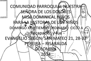 COMUNIDAD PARROQUIAL NUESTRA 
SEÑORA DE LOS DOLORES 
MISA DOMINICAL NIÑOS 
PARA LA PASTORAL DE LOS NIÑOS 
DOMINGO XXVI TIEMPO ORDINARIO CICLO A 
- Recapacitó y fue - 
EVANGELIO SEGÚN SAN MATEO 21, 28-32 
PEREIRA – RISARALDA 
COLOMBIA 
2014 
 