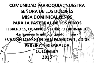 COMUNIDAD PARROQUIAL NUESTRA
SEÑORA DE LOS DOLORES
MISA DOMINICAL NIÑOS
PARA LA PASTORAL DE LOS NIÑOS
FEBRERO 15, DOMINGO VI TIEMPO ORDINARIO B
-La lepra se le quitó, y quedó limpio -
EVANGELIO SEGÚN SAN MARCOS 1, 40-45
PEREIRA – RISARALDA
COLOMBIA
2015
 