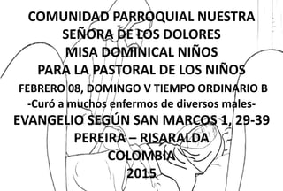 COMUNIDAD PARROQUIAL NUESTRA
SEÑORA DE LOS DOLORES
MISA DOMINICAL NIÑOS
PARA LA PASTORAL DE LOS NIÑOS
FEBRERO 08, DOMINGO V TIEMPO ORDINARIO B
-Curó a muchos enfermos de diversos males-
EVANGELIO SEGÚN SAN MARCOS 1, 29-39
PEREIRA – RISARALDA
COLOMBIA
2015
 